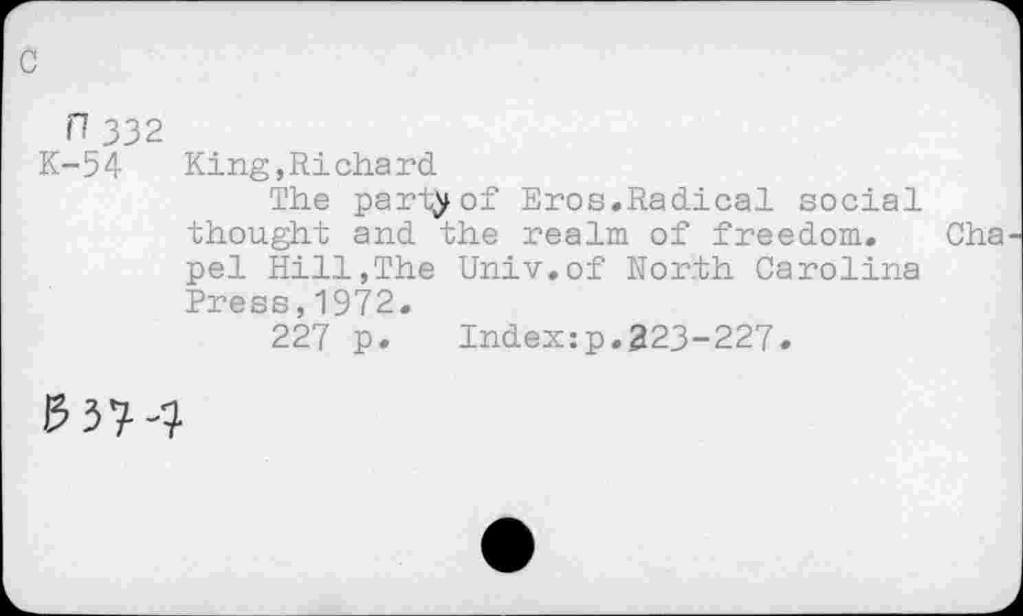 ﻿n 332
K-54 King,Richard
The party of Eros.Radical social thought and the realm of freedom, pel Hill,The Univ.of North Carolina Press,1972.
227 p. Indexzp.323-227.